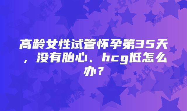 高龄女性试管怀孕第35天,没有胎心、hcg低怎么办?