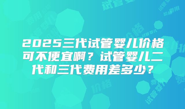 2025三代试管婴儿价格可不便宜啊？试管婴儿二代和三代费用差多少？