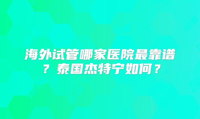 海外试管哪家医院最靠谱？泰国杰特宁如何？