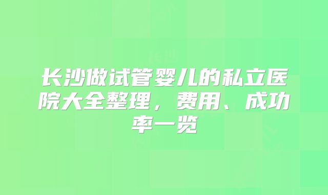 长沙做试管婴儿的私立医院大全整理,费用、成功率一览