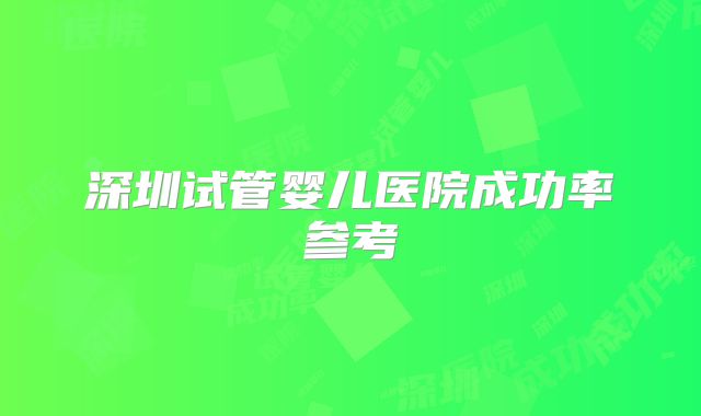 深圳试管婴儿医院成功率参考