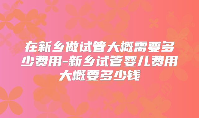 在新乡做试管大概需要多少费用-新乡试管婴儿费用大概要多少钱