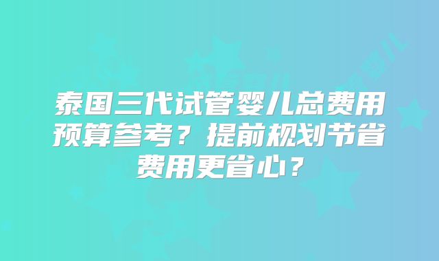 泰国三代试管婴儿总费用预算参考？提前规划节省费用更省心？