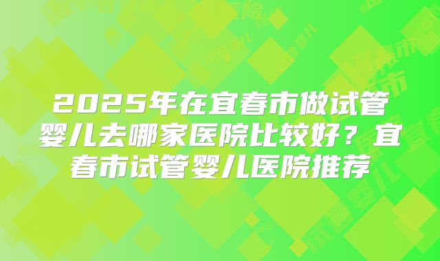 2025年在宜春市做试管婴儿去哪家医院比较好？宜春市试管婴儿医院推荐