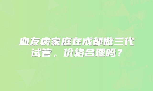 血友病家庭在成都做三代试管，价格合理吗？