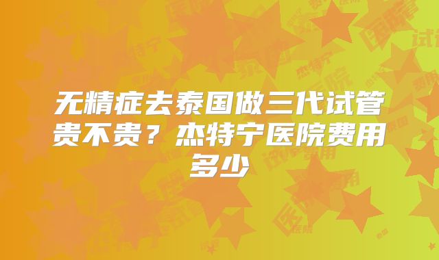无精症去泰国做三代试管贵不贵?杰特宁医院费用多少