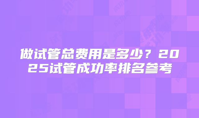 做试管总费用是多少？2025试管成功率排名参考