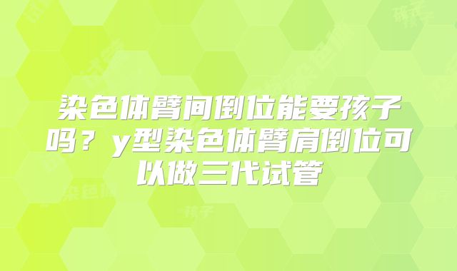 染色体臂间倒位能要孩子吗？y型染色体臂肩倒位可以做三代试管