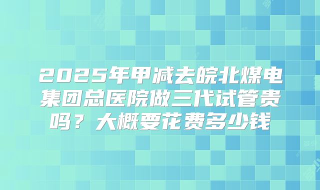 2025年甲减去皖北煤电集团总医院做三代试管贵吗?大概要花费多少钱