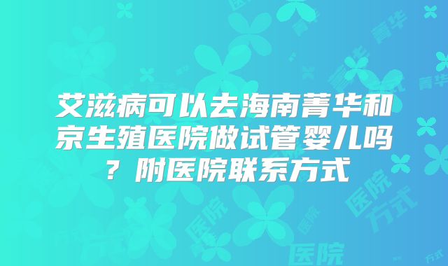 艾滋病可以去海南菁华和京生殖医院做试管婴儿吗?附医院联系方式