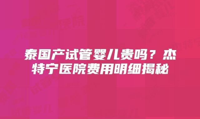 泰国产试管婴儿贵吗？杰特宁医院费用明细揭秘