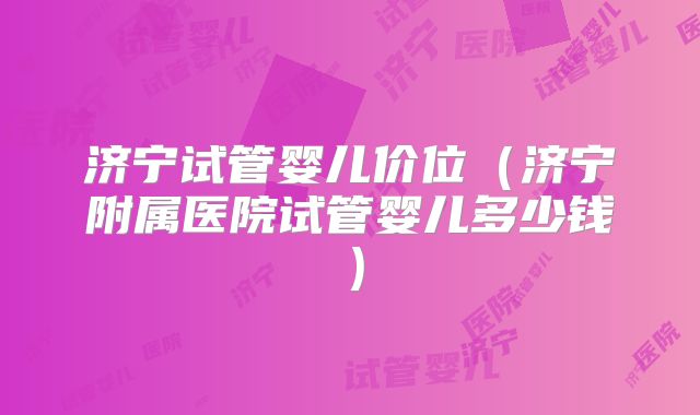 济宁试管婴儿价位(济宁附属医院试管婴儿多少钱)