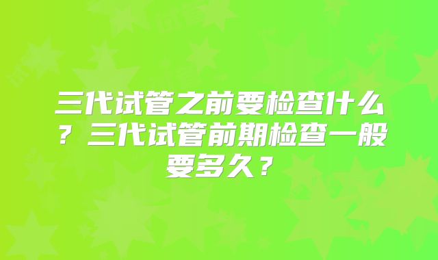 三代试管之前要检查什么？三代试管前期检查一般要多久？