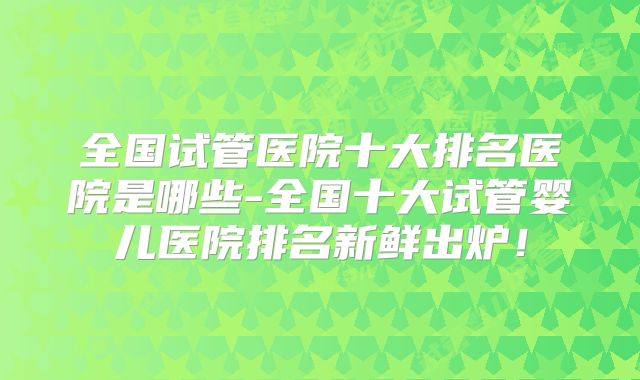 全国试管医院十大排名医院是哪些-全国十大试管婴儿医院排名新鲜出炉!