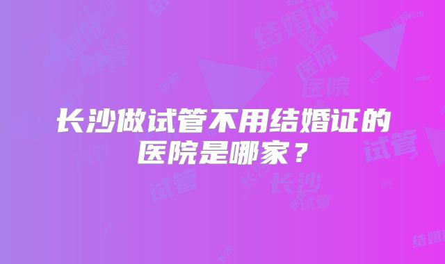 长沙做试管不用结婚证的医院是哪家?