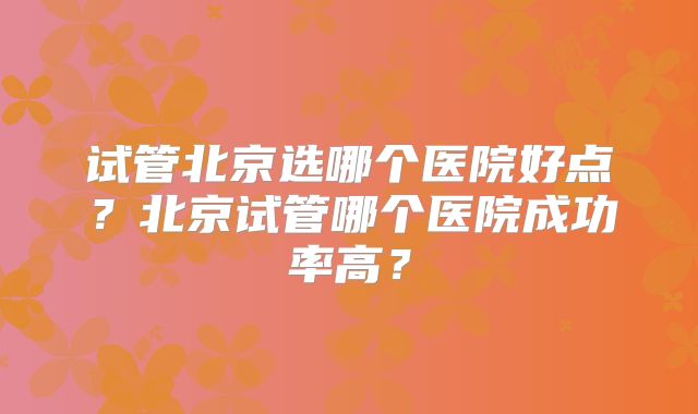 试管北京选哪个医院好点？北京试管哪个医院成功率高？