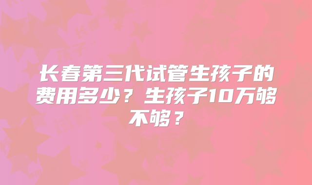 长春第三代试管生孩子的费用多少？生孩子10万够不够？