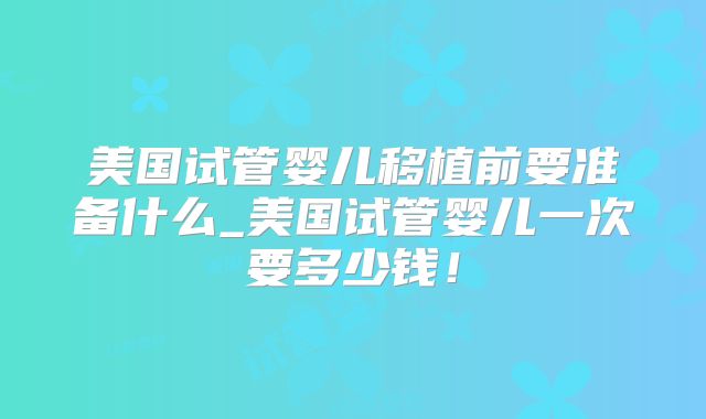 美国试管婴儿移植前要准备什么_美国试管婴儿一次要多少钱！