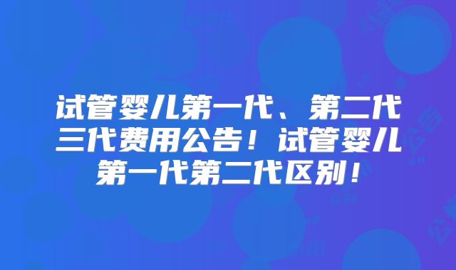 试管婴儿第一代、第二代三代费用公告!试管婴儿第一代第二代区别!