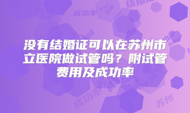 没有结婚证可以在苏州市立医院做试管吗?附试管费用及成功率