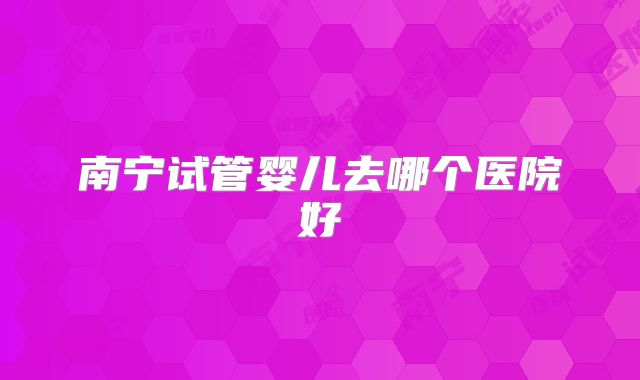 南宁试管婴儿去哪个医院好