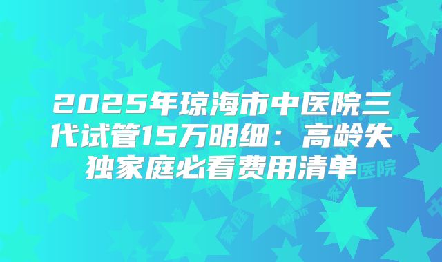 2025年琼海市中医院三代试管15万明细：高龄失独家庭必看费用清单