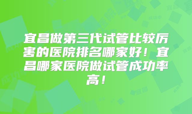 宜昌做第三代试管比较厉害的医院排名哪家好！宜昌哪家医院做试管成功率高！