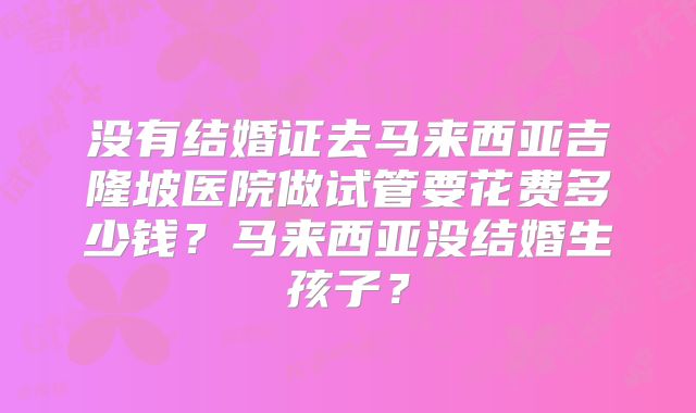 没有结婚证去马来西亚吉隆坡医院做试管要花费多少钱？马来西亚没结婚生孩子？