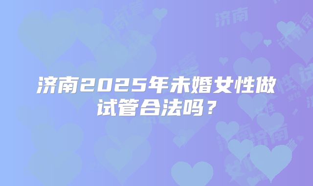 济南2025年未婚女性做试管合法吗?