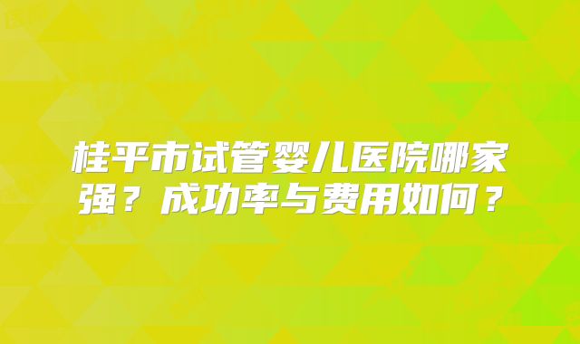 桂平市试管婴儿医院哪家强？成功率与费用如何？