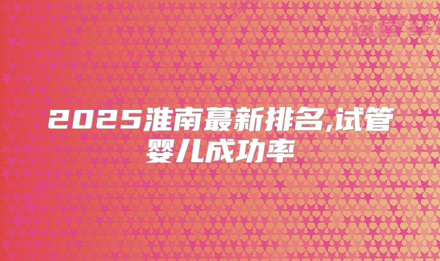 2025淮南蕞新排名,试管婴儿成功率