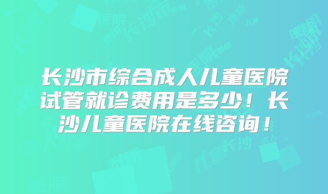 长沙市综合成人儿童医院试管就诊费用是多少！长沙儿童医院在线咨询！