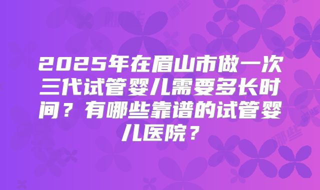 2025年在眉山市做一次三代试管婴儿需要多长时间？有哪些靠谱的试管婴儿医院？