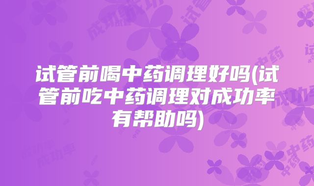 试管前喝中药调理好吗(试管前吃中药调理对成功率有帮助吗)