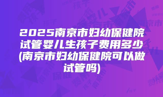 2025南京市妇幼保健院试管婴儿生孩子费用多少(南京市妇幼保健院可以做试管吗)