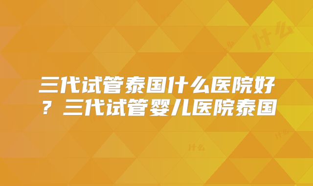 三代试管泰国什么医院好？三代试管婴儿医院泰国