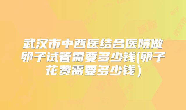 武汉市中西医结合医院做卵子试管需要多少钱(卵子花费需要多少钱）