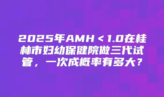 2025年AMH＜1.0在桂林市妇幼保健院做三代试管，一次成概率有多大？
