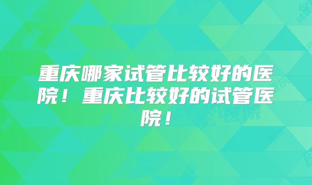 重庆哪家试管比较好的医院！重庆比较好的试管医院！