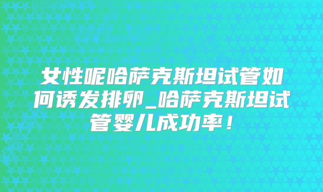 女性呢哈萨克斯坦试管如何诱发排卵_哈萨克斯坦试管婴儿成功率!
