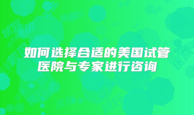 如何选择合适的美国试管医院与专家进行咨询