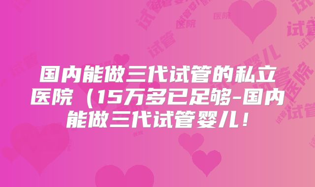 国内能做三代试管的私立医院（15万多已足够-国内能做三代试管婴儿！