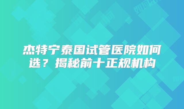 杰特宁泰国试管医院如何选？揭秘前十正规机构