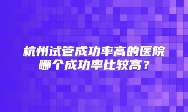 杭州试管成功率高的医院哪个成功率比较高？
