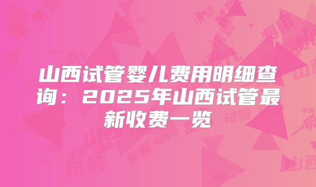 山西试管婴儿费用明细查询：2025年山西试管最新收费一览