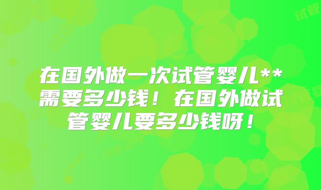 在国外做一次试管婴儿**需要多少钱！在国外做试管婴儿要多少钱呀！