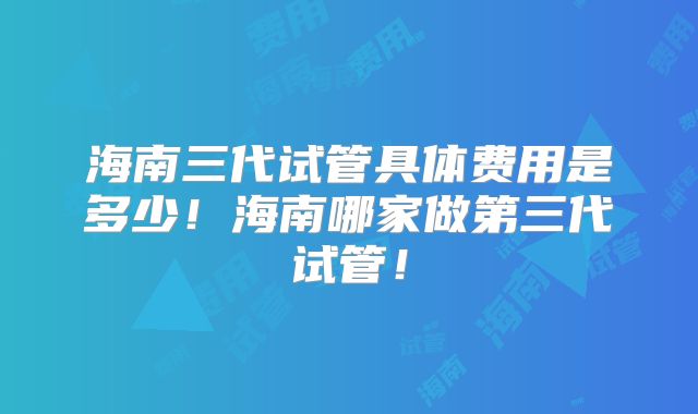 海南三代试管具体费用是多少！海南哪家做第三代试管！
