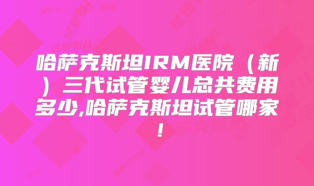 哈萨克斯坦IRM医院（新）三代试管婴儿总共费用多少,哈萨克斯坦试管哪家！