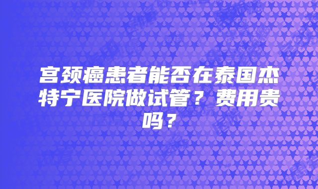 宫颈癌患者能否在泰国杰特宁医院做试管？费用贵吗？