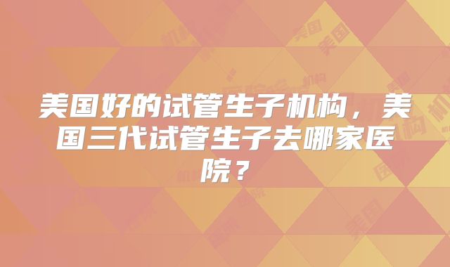 美国好的试管生子机构，美国三代试管生子去哪家医院？